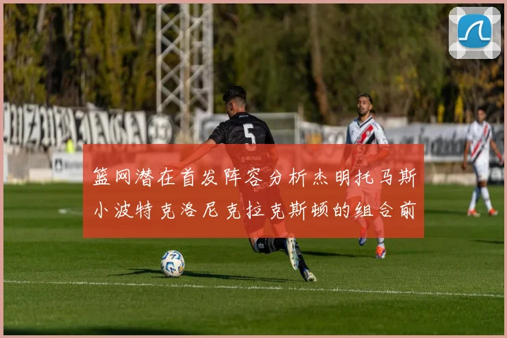 篮网潜在首发阵容分析杰明托马斯小波特克洛尼克拉克斯顿的组合前景