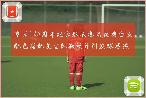 皇马125周年纪念球衣曝光经典白灰配色搭配复古队徽设计引发球迷热议