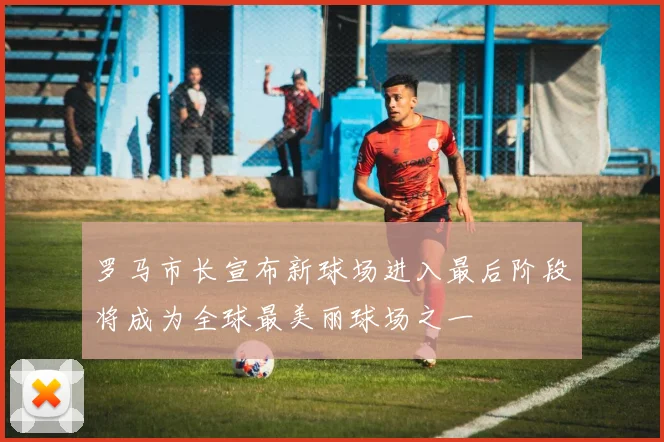 罗马市长宣布新球场进入最后阶段将成为全球最美丽球场之一