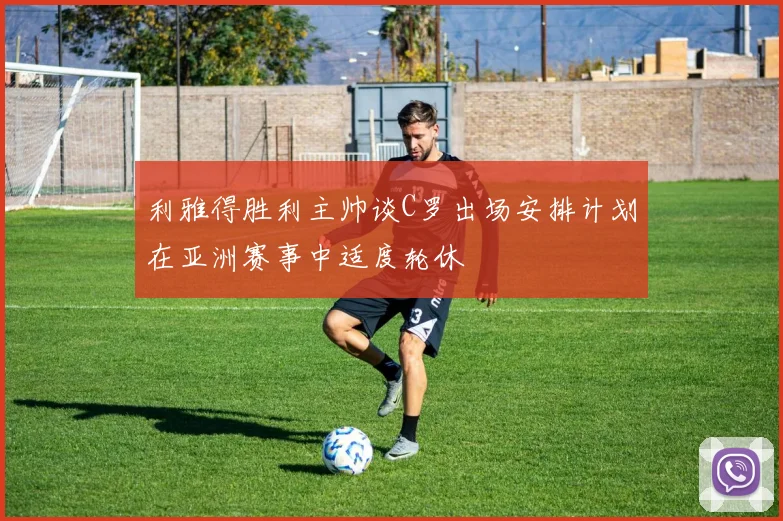 利雅得胜利主帅谈C罗出场安排计划在亚洲赛事中适度轮休