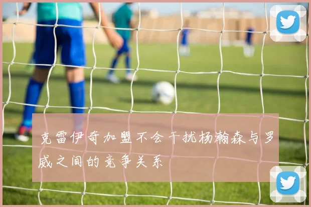 克雷伊奇加盟不会干扰杨瀚森与罗威之间的竞争关系