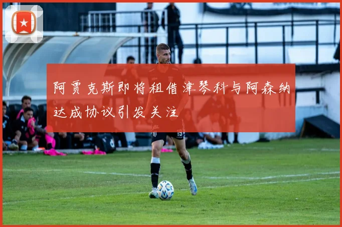 阿贾克斯即将租借津琴科与阿森纳达成协议引发关注