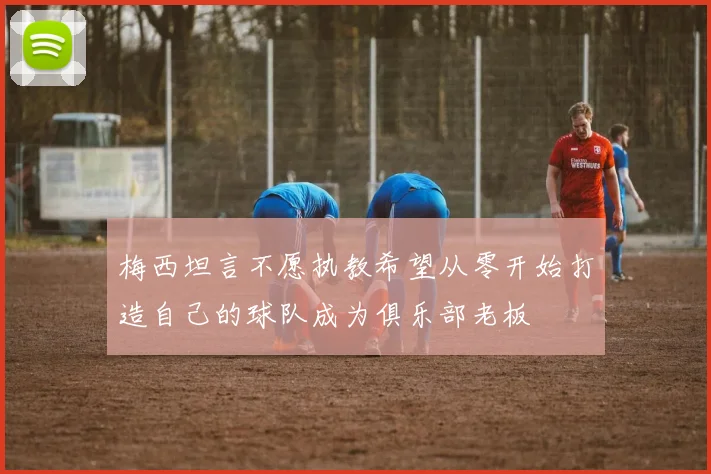 梅西坦言不愿执教希望从零开始打造自己的球队成为俱乐部老板