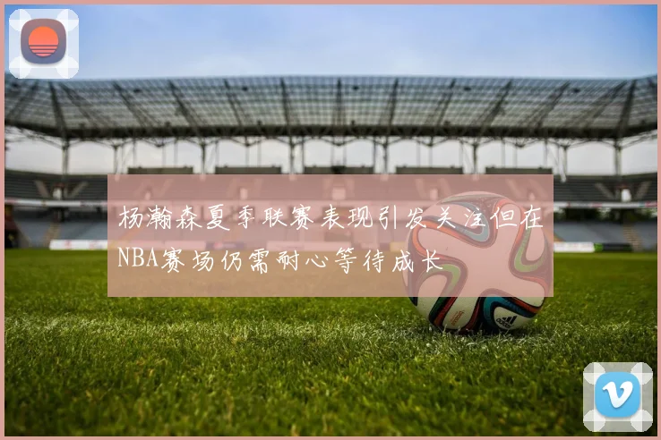 杨瀚森夏季联赛表现引发关注但在NBA赛场仍需耐心等待成长