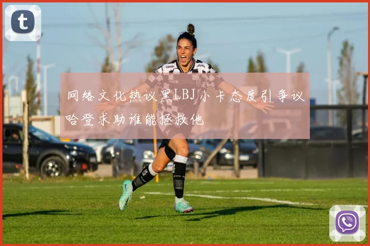 网络文化热议黑LBJ小卡态度引争议哈登求助谁能拯救他